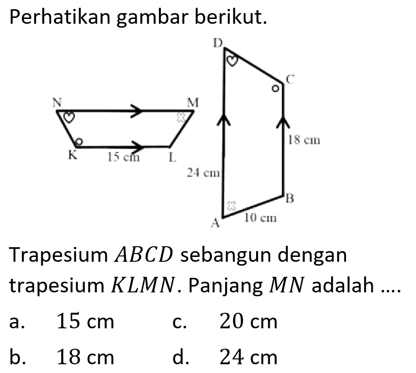 Perhatikan gambar berikut. N M K L 15 cm D C A B 24 cm 18 cm 10 cm Trapesium ABCD sebangun dengan trapesium KLMN. Panjang MN adalah ....