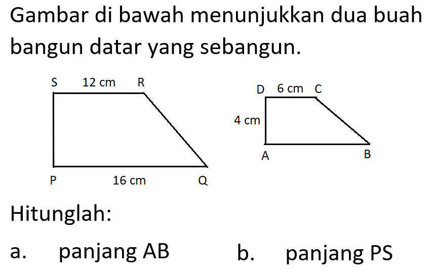 Gambar di bawah menunjukkan dua buah bangun datar yang sebangun.S 12 cm R P 16 cm QD 6 cm C 4 cm A BHitunglah:a. panjang A B b. panjang PS