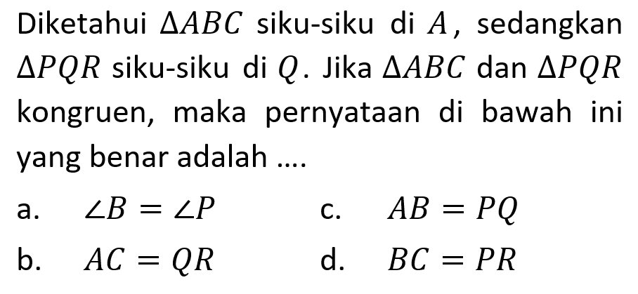 Diketahui segitiga ABC siku-siku di A, sedangkan segitiga PQR siku-siku di Q. Jika segitiga ABC dan segitiga PQR kongruen, maka pernyataan di bawah ini yang benar adalah....a. sudut B=sudut P c. AB=PQ b. AC=QR d. BC=PR 