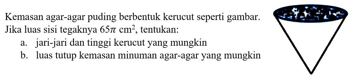 Kemasan agar-agar puding berbentuk kerucut seperti gambar. Jika luas sisi tegaknya 65 pi cm^2, tentukan: 
a. jari-jari dan tinggi kerucut yang mungkin 
b. luas tutup kemasan minuman agar-agar yang mungkin