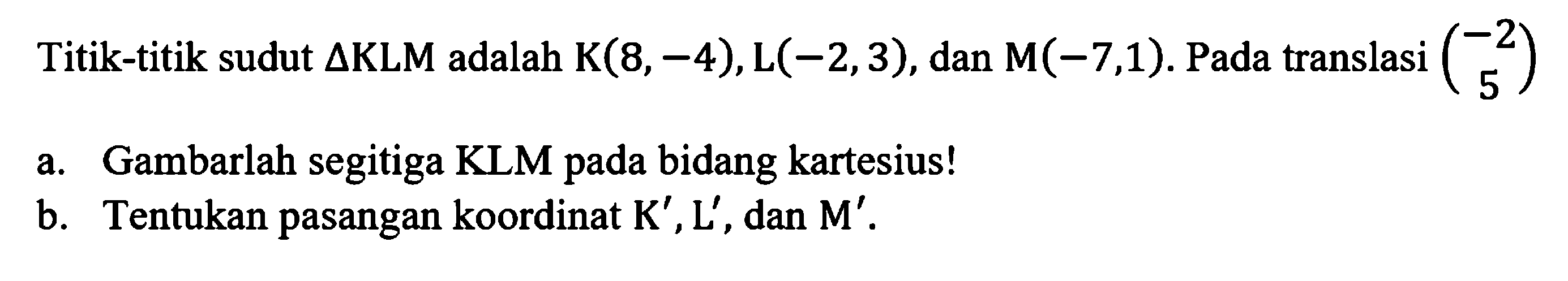 Titik-titik sudut  segitiga KLM  adalah  K(8,-4), L(-2,3) , dan  M(-7,1) .  Pada translasi  (-2  5) a. Gambarlah segitiga KLM pada bidang kartesius!b. Tentukan pasangan koordinat  K', L' , dan  M' .