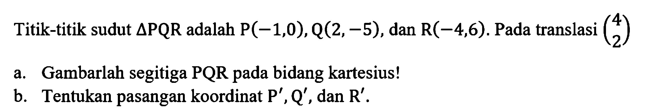 Titik-titik sudut segitiga PQR adalah P(-1,0), Q(2,-5), dan R(-4,6). Pada translasi (4 2) a. Gambarlah segitiga PQR pada bidang kartesius! b. Tentukan pasangan koordinat P', Q', dan R'. 