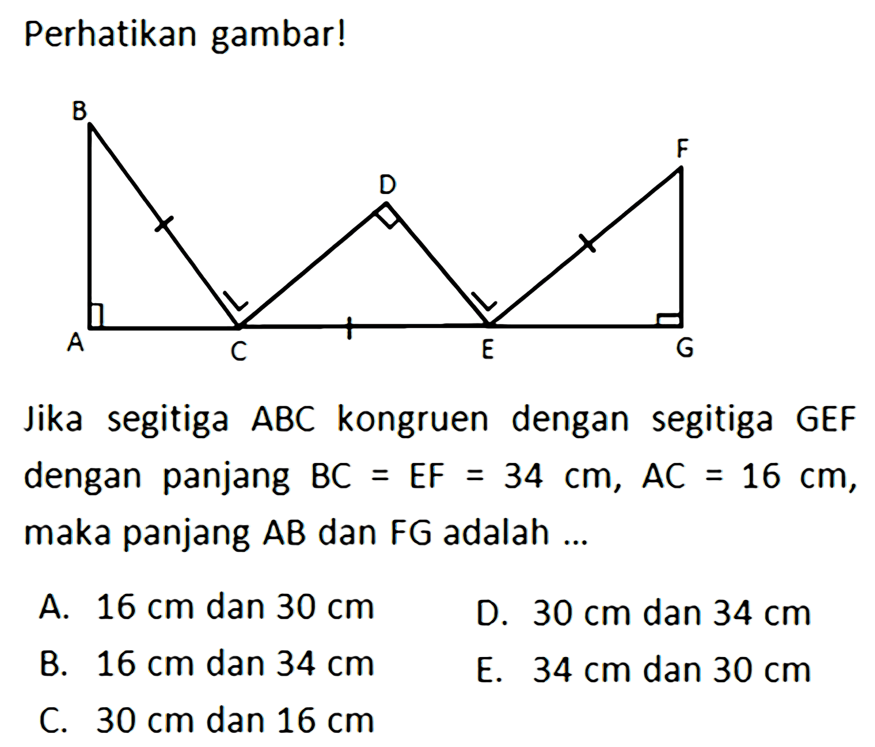 Perhatikan gambar!B D F A C E GJika segitiga ABC kongruen dengan segitiga GEFdengan panjang BC = EF = 34 cm, AC = 16 cm, maka panjang AB dan FG adalah ...