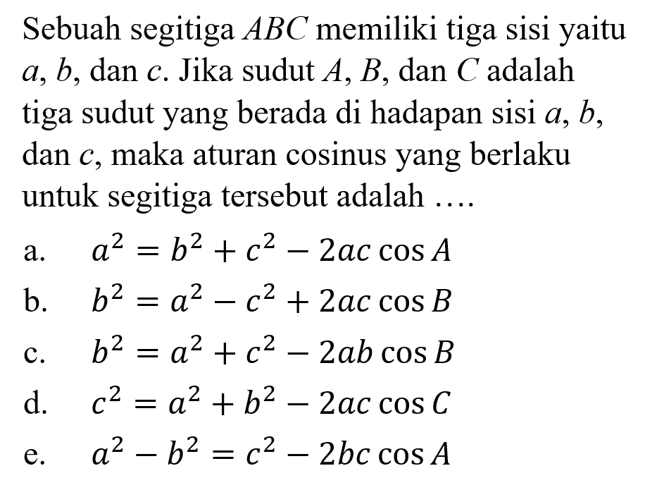 Sebuah segitiga ABC memiliki tiga sisi yaitu a,b, dan c. Jika sudut A,B, dan C adalah tiga sudut yang berada di hadapan sisi a,b, dan c, maka aturan cosinus yang berlaku untuk segitiga tersebut adalah....