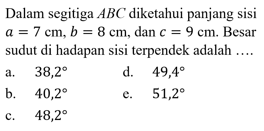 Dalam segitiga ABC diketahui panjang sisi a=7 cm, b=8 cm, dan c=9 cm. Besar sudut di hadapan sisi terpendek adalah ....