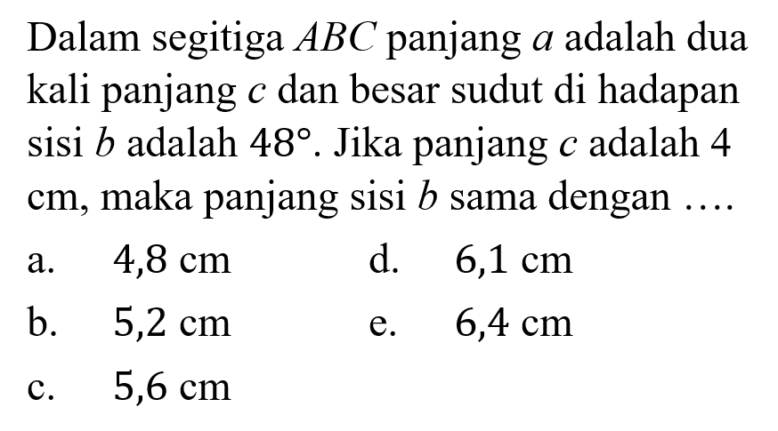 Dalam segitiga ABC panjang a adalah dua kali panjang c dan besar sudut di hadapan sisi b adalah 48. Jika panjang c adalah 4 cm, maka panjang sisi b sama dengan ....