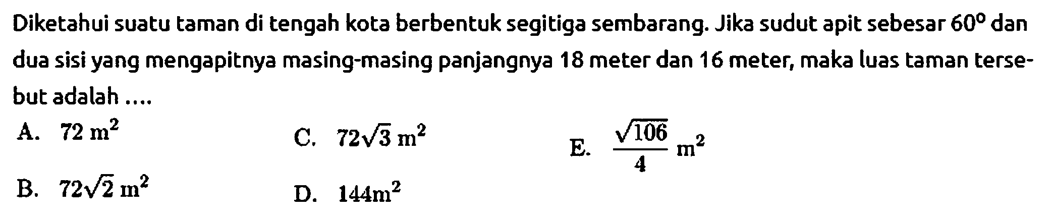 Diketahui suatu taman di tengah kota berbentuk segitiga sembarang. Jika sudut apit sebesar 60 dan dua sisi yang mengapitnya masing-masing panjangnya 18 meter dan 16 meter, maka luas taman tersebut adalah ....