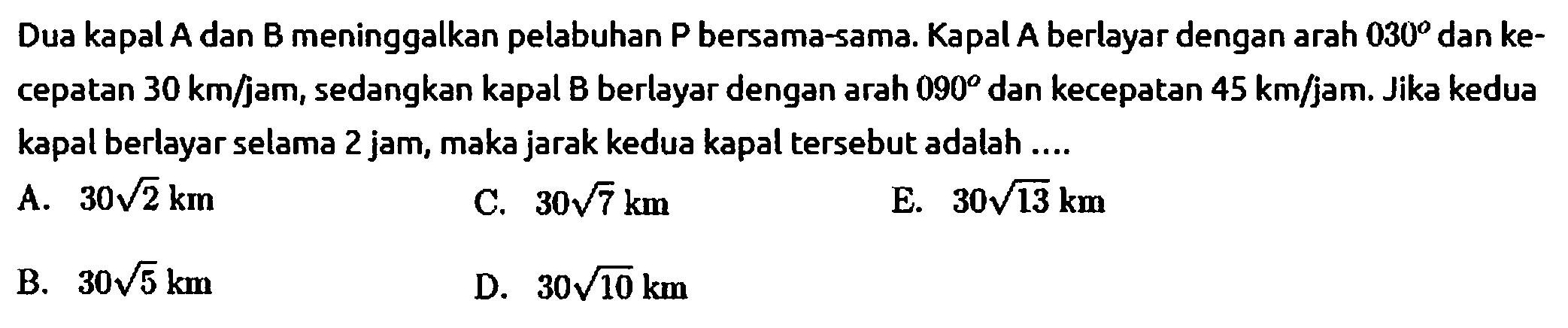 Dua kapal A dan B meninggalkan pelabuhan P bersama-sama. Kapal A berlayar dengan arah 030 dan kecepatan 30 km/jam, sedangkan kapal B berlayar dengan arah 090 dan kecepatan 45 km/jam. Jika kedua kapal berlayar selama 2 jam, maka jarak kedua kapal tersebut adalah ....