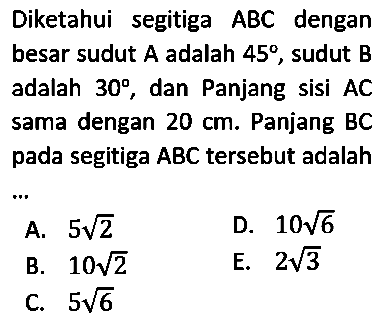 Diketahui segitiga  ABC  dengan besar sudut  A  adalah  45 , sudut  B  adalah  30 , dan Panjang sisi  AC  sama dengan  20 cm . Panjang BC pada segitiga  ABC   tersebut adalah ...