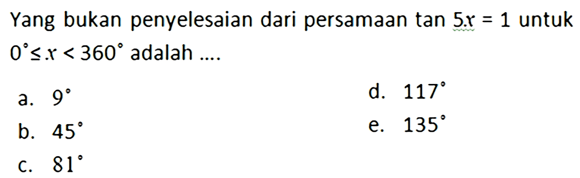 Yang bukan penyelesaian dari persamaan tan 5x = 1 untuk 0<=x<360 adalah .... a. 9 d. 117 b. 45 e. 135 c. 81