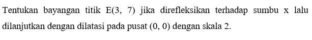 Tentukan bayangan titik E(3, 7) jika direfleksikan terhadap sumbu x lalu dilanjutkan dengan dilatasi pada pusat (0, 0) dengan skala 2.