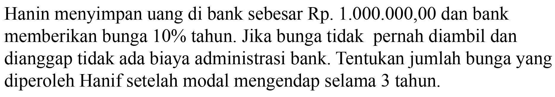 Hanin menyimpan uang di bank sebesar Rp. 1.000.000,00 dan bank memberikan bunga  10%  tahun. Jika bunga tidak pernah diambil dan dianggap tidak ada biaya administrasi bank. Tentukan jumlah bunga yang diperoleh Hanif setelah modal mengendap selama 3 tahun.