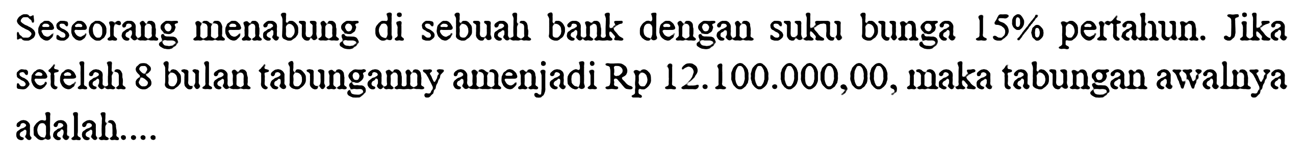 Seseorang menabung di sebuah bank dengan suku bunga 15% pertahun. Jika setelah 8 bulan tabungannya menjadi Rp 12.100.000,00, maka tabungan awalnya adalah....