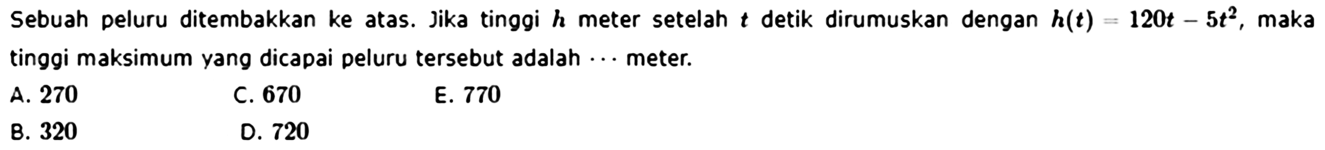 Sebuah peluru ditembakkan ke atas. Jika tinggi h meter setelah t detik dirumuskan dengan h(t)=120t-5t^2, maka tinggi maksimum yang dicapai peluru tersebut adalah ...meter.