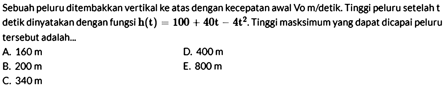 Sebuah peluru ditembakkan vertikal ke atas dengan kecepatan awal Vo m/detik. Tinggi peluru setelah t detik dinyatakan dengan fungsi h(t)=100+40t-4t^2. Tinggi masksimum yang dapat dicapai peluru tersebut adalah...