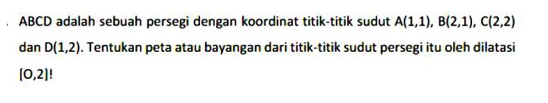 ABCD adalah sebuah persegi dengan koordinat titik-titik sudut A(1, 1), B(2, 1), (2, 2) dan D(1, 2). Tentukan peta atau bayangan dari titik-titik sudut persegi itu oleh dilatasi [O, 2]!