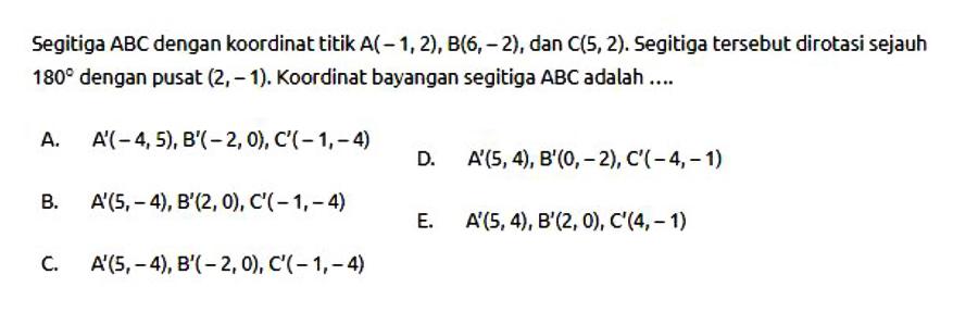 Segitiga ABC dengan koordinat titik A(-1,2), B(6, 2) , dan C(5, 2). Segitiga tersebut dirotasi sejauh 180 dengan pusat (2,-1). Koordinat bayangan segitiga ABC adalah ....