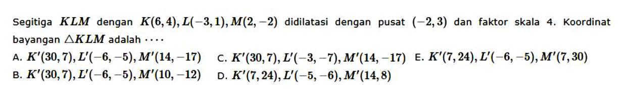 Segitiga KLM dengan K(6,4), L(-3,1), M(2,-2) didilatasi dengan pusat  (-2,3) dan faktor skala 4. Koordinat bayangan segitiga KLM adalah ... 
