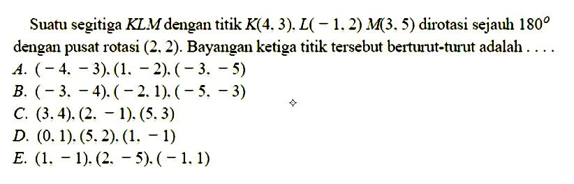 Suatu segitiga KLM dengan titik K(4,3).L( - 1, 2) M(3,5) dirotasi sejauh 180 dengan pusat rotasi (2, 2). Bayangan ketiga titik tersebut berturut-turut adalah....