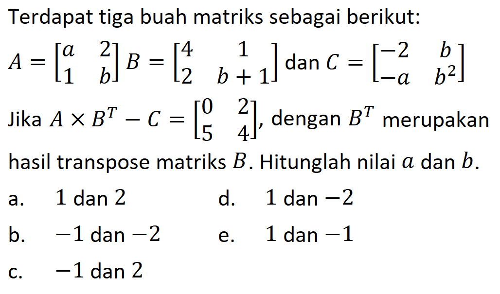 Terdapat tiga buah matriks sebagai berikut: A=[a 2 1 b] B=[4 1 2 b+1] dan C=[-2 b -a b^2] Jika AxB^T-C=[0 2 5 4], dengan B^T merupakan hasil transpose matriks B. Hitunglah nilai a dan b.