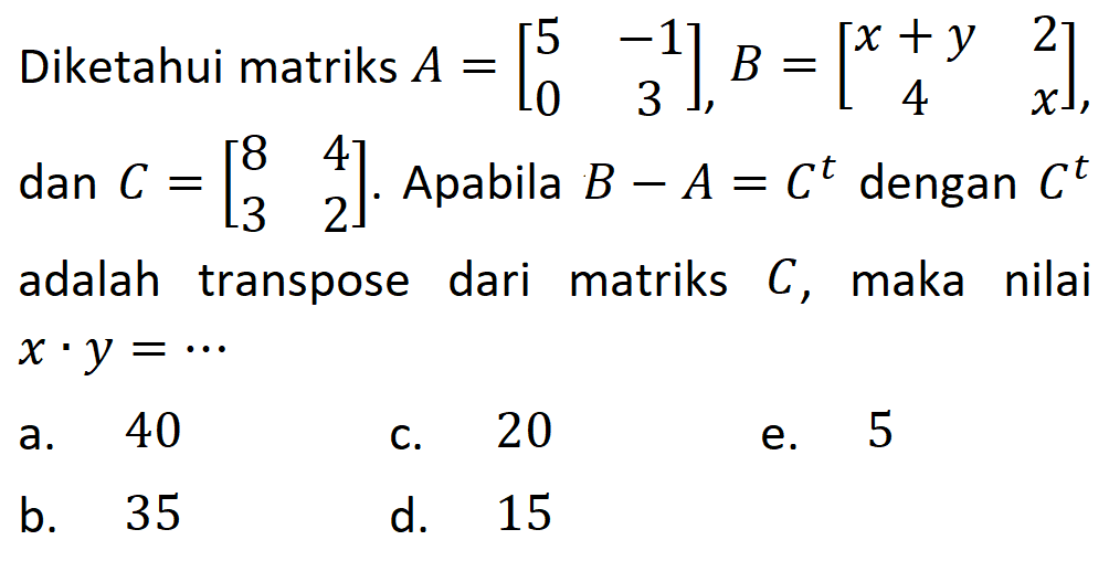 Diketahui matriks A = [5 -1 0 3], B=[x+y 2 4 x], dan C=[8 4 3 2]. Apabila B - A = C^t dengan C^t adalah transpose dari matriks C, maka nilai x .y =