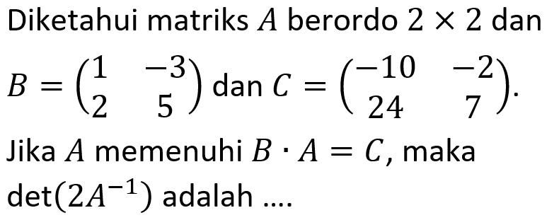 Diketahui matriks A berordo 2 x 2 dan B = (1 -3 2 5) dan C = (-10 -2 24 7). Jika A memenuhi B . A = C, maka det(2A^(-1)) adalah....