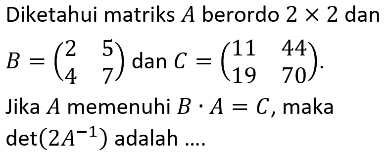 Diketahui matriks A berordo 2 x 2 dan B=(2 5 4 7) dan C=(11 44 19 70). Jika A memenuhi B.A=C, maka det(2A^-1) adalah ....