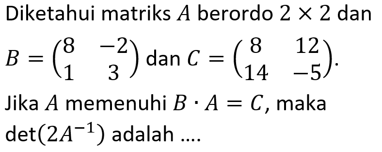 Diketahui matriks A berordo 2 X 2 dan B=(8 -2 1 3) dan C =(8 12 14 -5). Jika A memenuhi B . A = C, maka det(2A^-1) adalah