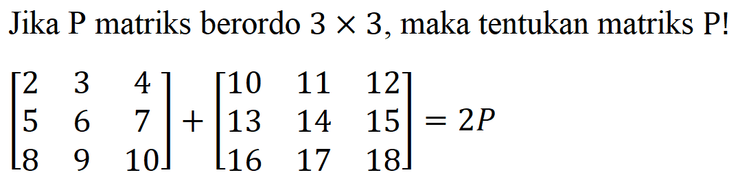 Jika P matriks berordo 3x3, maka tentukan matriks P ! [2 3 4 5 6 7 8 9 10]+[10 11 12 13 14 15 16 17 18]=2P