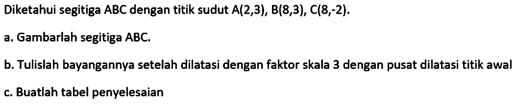 Diketahui segitiga ABC dengan titik sudut A(2,3), B(8,3), C(8,-2). A.Gambarlah segitiga ABC. B. Tulislah bayangannya setelah dilatasi dengan faktor skala 3 dengan pusat dilatasi titik awal C.Buatlah tabel penyelesaian