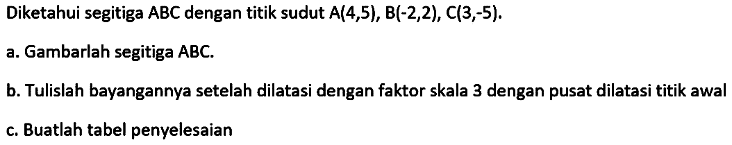 Diketahui segitiga ABC dengan titik sudut A(4,5), B(-2,2), C(3,-5) a. Gambarlah segitiga ABC. b. Tulislah bayangannya setelah dilatasi dengan faktor skala 3 dengan pusat dilatasi titik awal C. Buatlah tabel penyelesaian