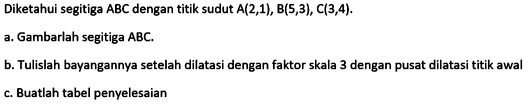 Diketahui segitiga ABC dengan titik sudut A(2,1), B(5,3), C(3,4). a.Gambarlah segitiga ABC. b. Tulislah bayangannya setelah dilatasi dengan faktor skala 3 dengan pusat dilatasi titik awal C. Buatlah tabel penyelesaian