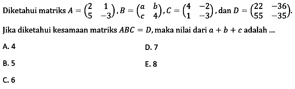 Diketahui matriks A = (2 1 5 -3), B=(a b c 4), C=(4 -2 1 -3), dan D =(22 -36 55 -35). Jika diketahui kesamaan matriks ABC=D,maka nilai dari a + b + c adalah