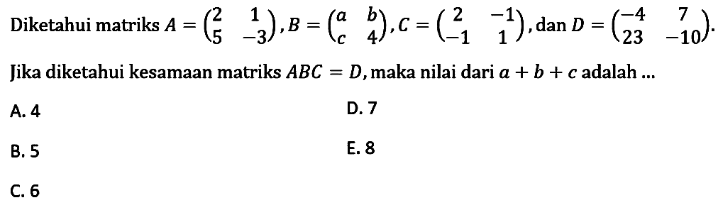 Diketahui matriks A =(2 1 5 -3),B=(a b c 4), c=(2 -1 -1 1),dan D = (-4 7 23 -10) Jika diketahui kesamaan matriks ABC = D,maka nilai dari a + b + c adalah