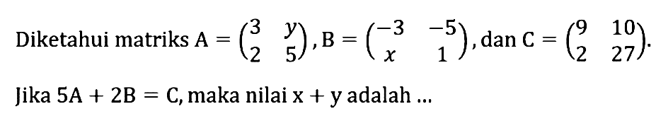 Diketahui matriks A=(3 y 2 5), B=(-3 -5 x 1), dan C=(9 10 2 27). Jika 5A+2B=C, maka nilai x+y adalah...