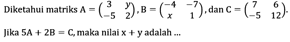 Diketahui matriks A=(3 y -5 2), B=(-4 -7 x 1), dan C=(7 6 -5 12). Jika 5A+2B=C, maka nilai x+y adalah...