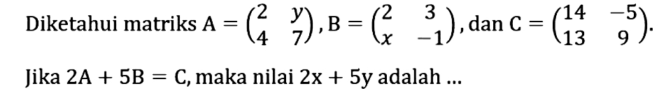 Diketahui matriks A=(2 y 4 7), B=(2 3 x -1), dan C=(14 -5 13 9). Jika 2A+5B=C, maka nilai 2x+5y adalah...