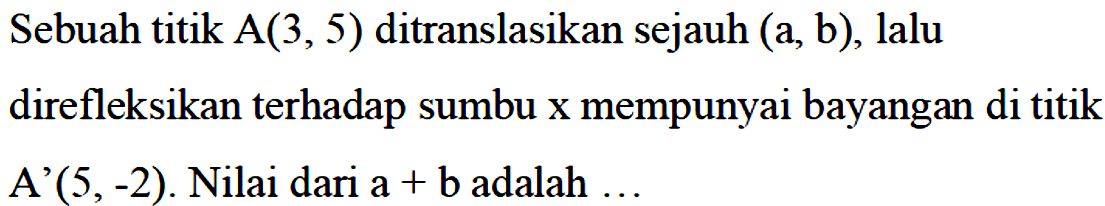 Sebuah titik A(3,5) ditranslasikan sejauh (a,b), lalu direfleksikan terhadap sumbu x mempunyai bayangan di titik A'(5,-2). Nilai dari a+b adalah...