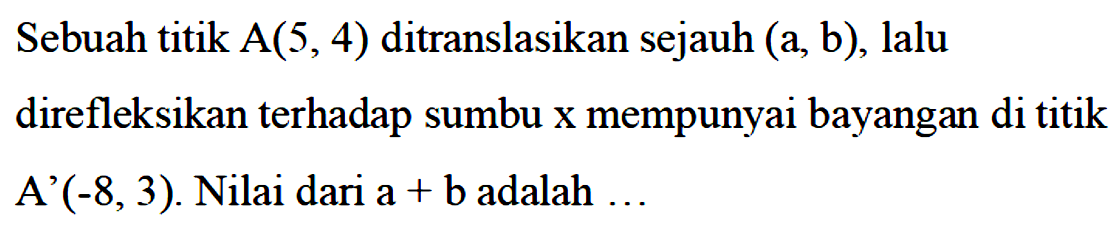 Sebuah titik A(5,4) ditranslasikan sejauh (a,b), lalu direfleksikan terhadap sumbu x mempunyai bayangan di titik A'(-8,3). Nilai dari a+b adalah...