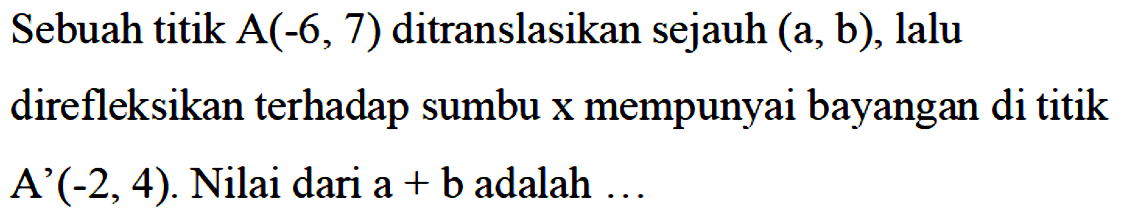 Sebuah titik A(-6,7) ditranslasikan sejauh (a,b), lalu direfleksikan terhadap sumbu x mempunyai bayangan di titik A'(-2,4). Nilai dari a+b adalah...