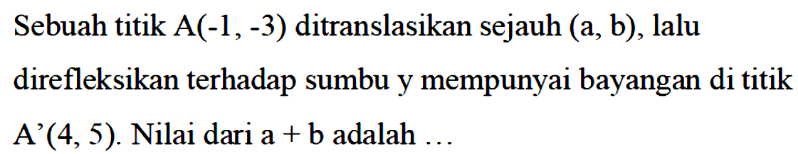 Sebuah titik A(-1,-3) ditranslasikan sejauh (a,b), lalu direfleksikan terhadap sumbu y mempunyai bayangan di titik A'(4,5). Nilai dari a+b adalah...