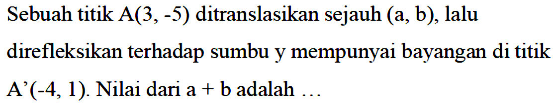 Sebuah titik A(3,-5) ditranslasikan sejauh (a,b), lalu direfleksikan terhadap sumbu y mempunyai bayangan di titik A (-4,1). Nilai dari a+b adalah...