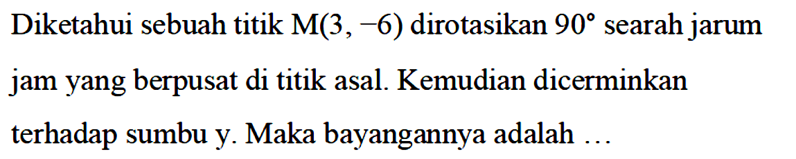 Diketahui sebuah titik M(3,-6) dirotasikan 90 searah jarum jam yang berpusat di titik asal. Kemudian dicerminkan terhadap sumbu y. Maka bayangannya adalah ...