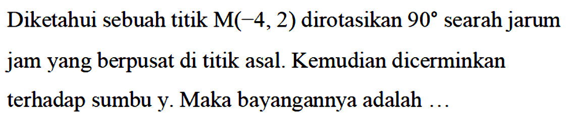 Diketahui sebuah titik M(-4,2) dirotasikan 90 searah jarum jam yang berpusat di titik asal. Kemudian dicerminkan terhadap sumbu y. Maka bayangannya adalah ...