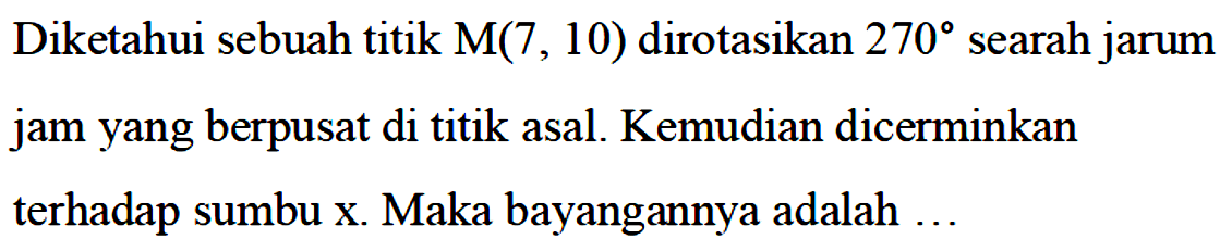 Diketahui sebuah titik M(7, \10) dirotasikan 270 searah jarum jam yang berpusat di titik asal. Kemudian dicerminkan terhadap sumbu x. Maka bayangannya adalah...