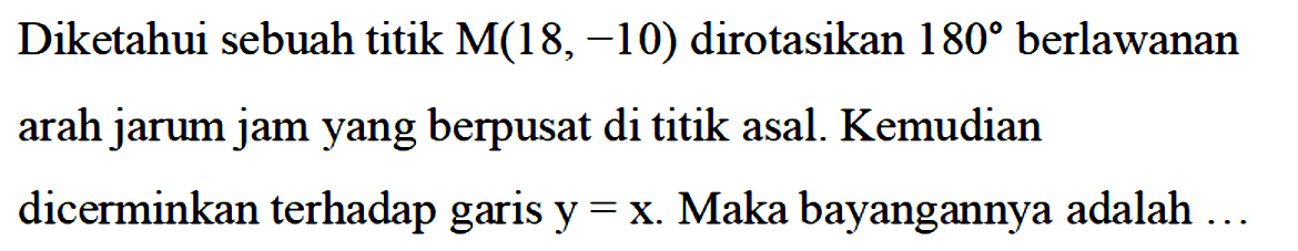 Diketahui sebuah titik M(18,-10) dirotasikan 180 berlawanan arah jarum jam yang berpusat di titik asal. Kemudian dicerminkan terhadap garis y=x. Maka bayangannya adalah ...