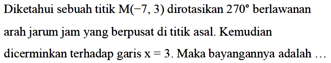 Diketahui sebuah titik M(-7, 3) dirotasikan 270 berlawanan arah jarum jam yang berpusat di titik asal. Kemudian dicerminkan terhadap garis x=3. Maka bayangannya adalah ...