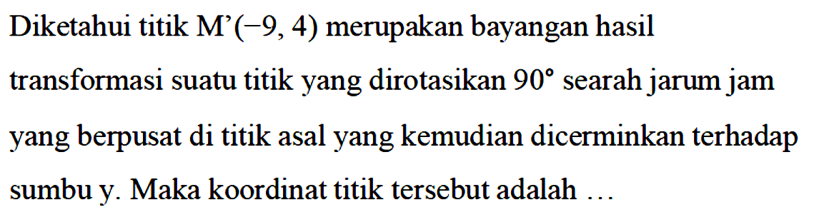 Diketahui titik M'(-9,4) merupakan bayangan hasil transformasi suatu titik yang dirotasikan 90 searah jarum jam yang berpusat di titik asal yang kemudian dicerminkan terhadap sumbu y. Maka koordinat titik tersebut adalah ...