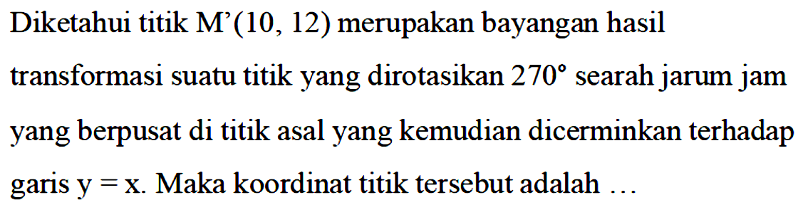 Diketahui titik M'(10,12) merupakan bayangan hasil transformasi suatu titik yang dirotasikan 270 searah jarum jam yang berpusat di titik asal yang kemudian dicerminkan terhadap garis y=x. Maka koordinat titik tersebut adalah ...