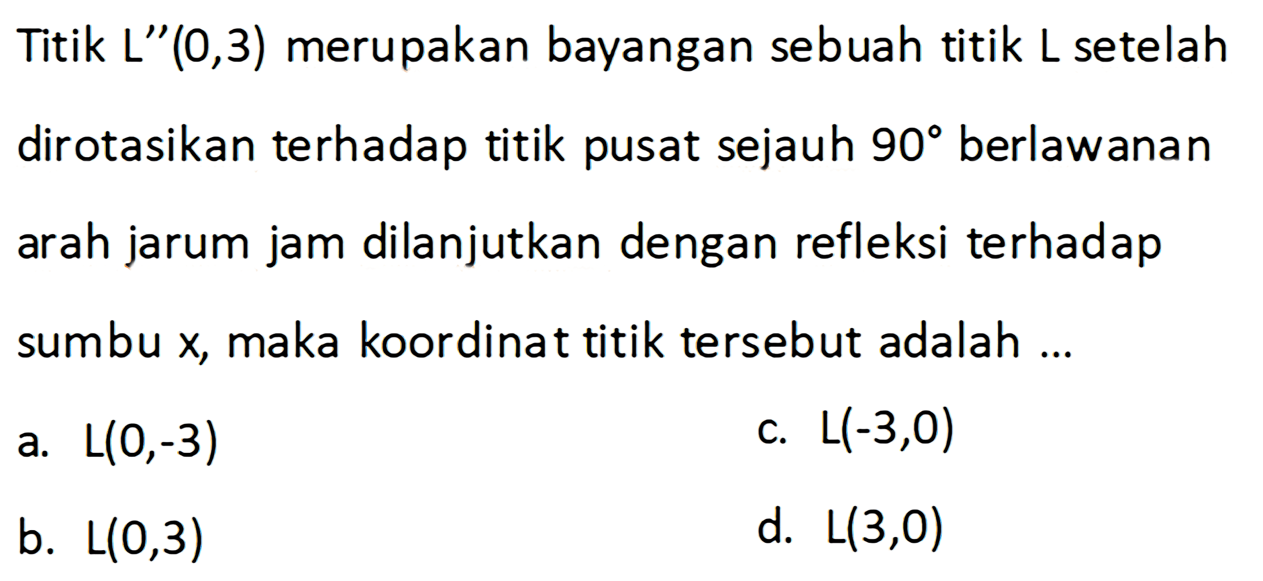 Titik L"(0,3) merupakan bayangan sebuah titik L setelah dirotasikan terhadap titik pusat sejauh 90 berlawanan arah jarum jam dilanjutkan dengan refleksi terhadap sumbu x, maka koordinat titik tersebut adalah ...